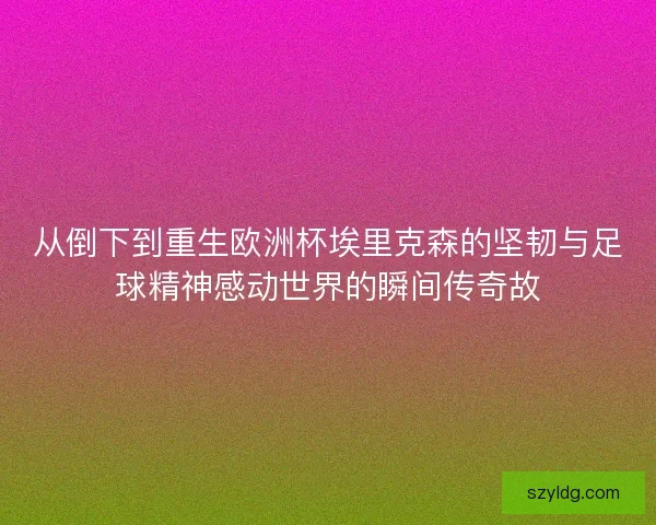 从倒下到重生欧洲杯埃里克森的坚韧与足球精神感动世界的瞬间传奇故