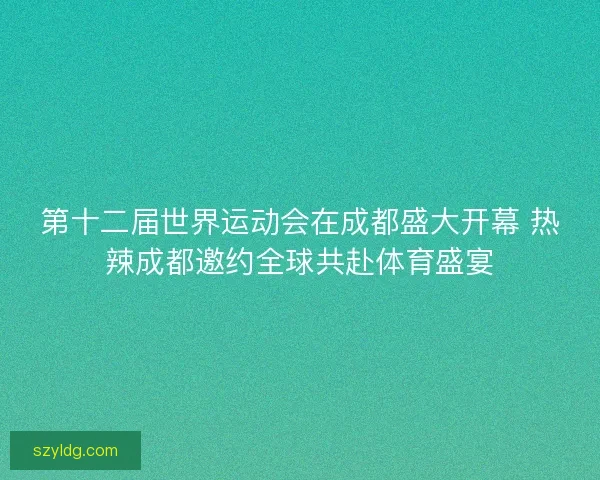 第十二届世界运动会在成都盛大开幕 热辣成都邀约全球共赴体育盛宴