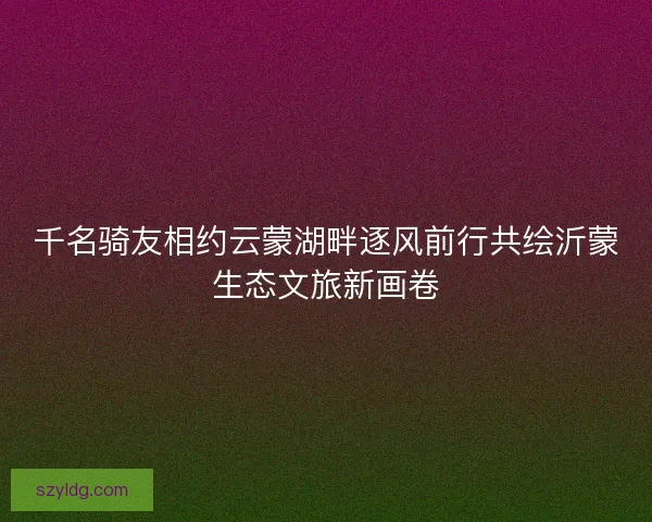 千名骑友相约云蒙湖畔逐风前行共绘沂蒙生态文旅新画卷